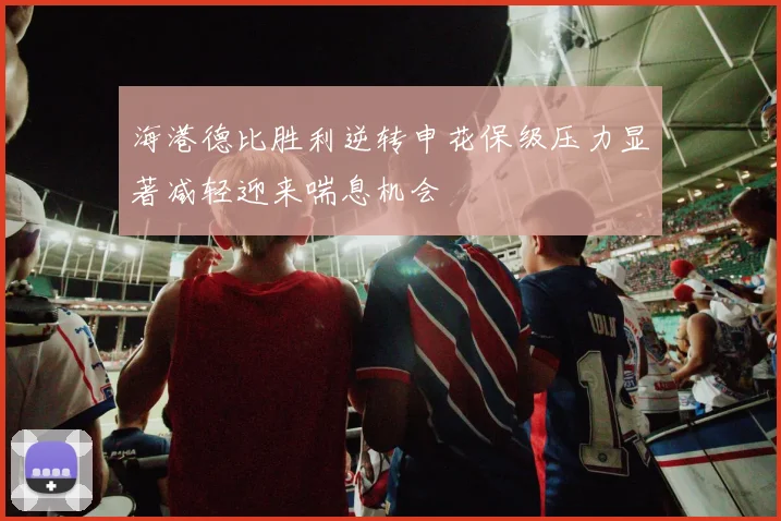 海港德比胜利逆转申花保级压力显著减轻迎来喘息机会