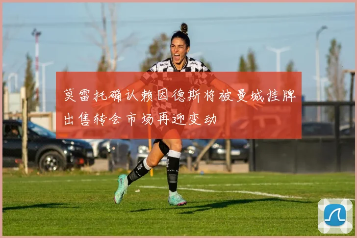 莫雷托确认赖因德斯将被曼城挂牌出售转会市场再迎变动
