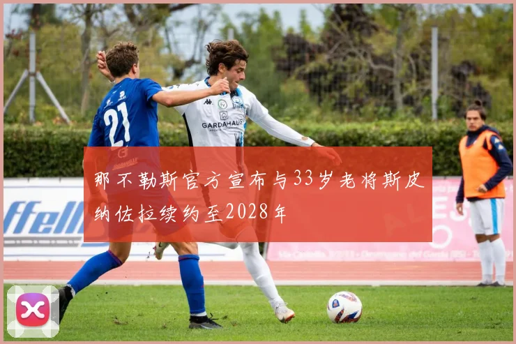 那不勒斯官方宣布与33岁老将斯皮纳佐拉续约至2028年