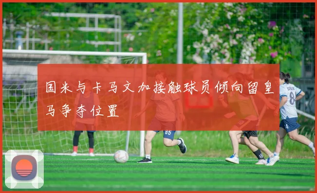 国米与卡马文加接触球员倾向留皇马争夺位置
