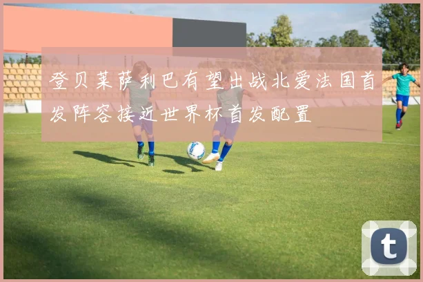 登贝莱萨利巴有望出战北爱法国首发阵容接近世界杯首发配置