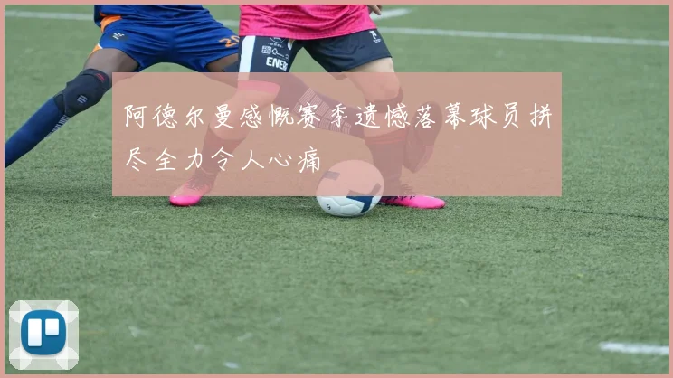 阿德尔曼感慨赛季遗憾落幕球员拼尽全力令人心痛