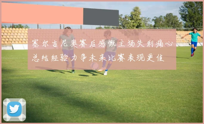 塞尔吉尼奥赛后感慨主场失利痛心总结经验力争未来比赛表现更佳