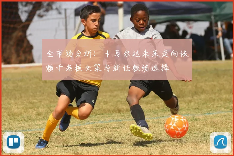全市场分析：卡马尔达未来走向依赖于老板决策与新任教练选择