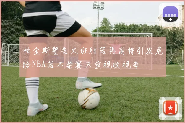帕金斯警告文班肘若再高将引发危险NBA若不禁赛只重视收视率