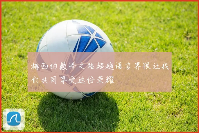 梅西的巅峰之路超越语言界限让我们共同享受这份荣耀