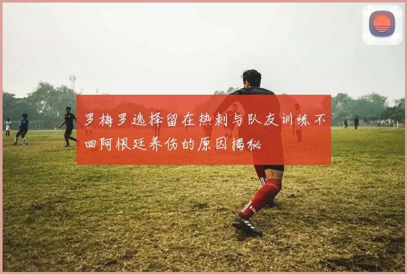 罗梅罗选择留在热刺与队友训练不回阿根廷养伤的原因揭秘