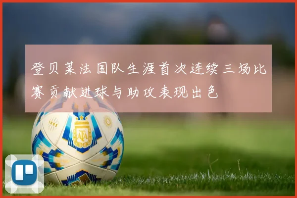 登贝莱法国队生涯首次连续三场比赛贡献进球与助攻表现出色