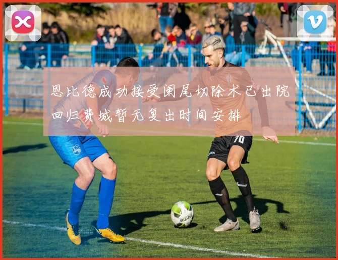 恩比德成功接受阑尾切除术已出院回归费城暂无复出时间安排