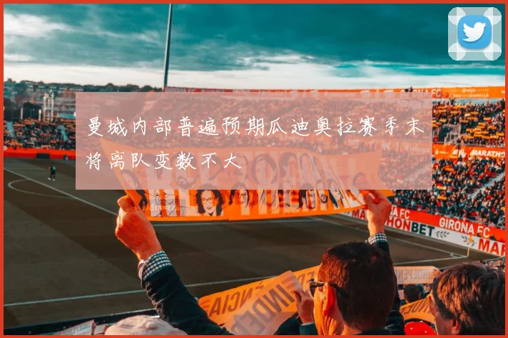 曼城内部普遍预期瓜迪奥拉赛季末将离队变数不大