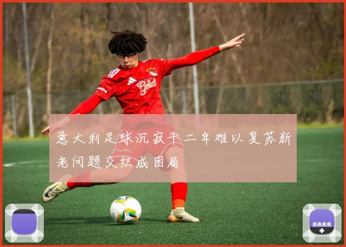 意大利足球沉寂十二年难以复苏新老问题交织成困局